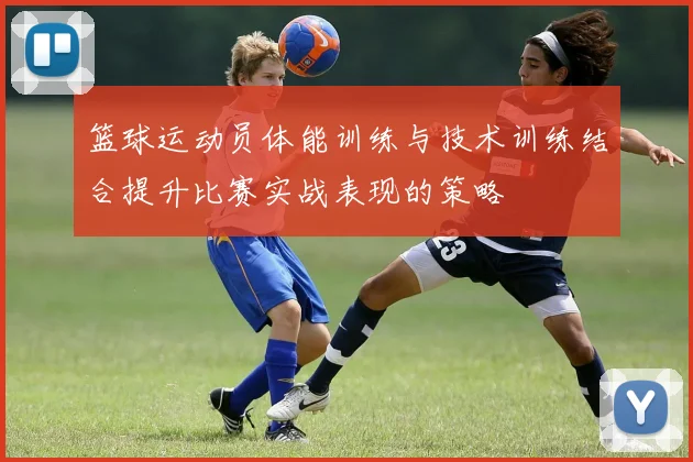 篮球运动员体能训练与技术训练结合提升比赛实战表现的策略